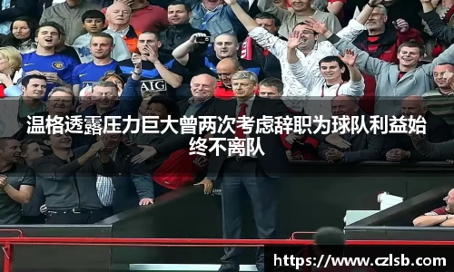 温格透露压力巨大曾两次考虑辞职为球队利益始终不离队
